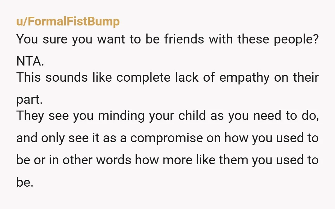 u/Bulky_Claim NAH You have a kid you want to keep around you, your friends don't want to hang out with a person taking care of a child. Everyone's being reasonable...