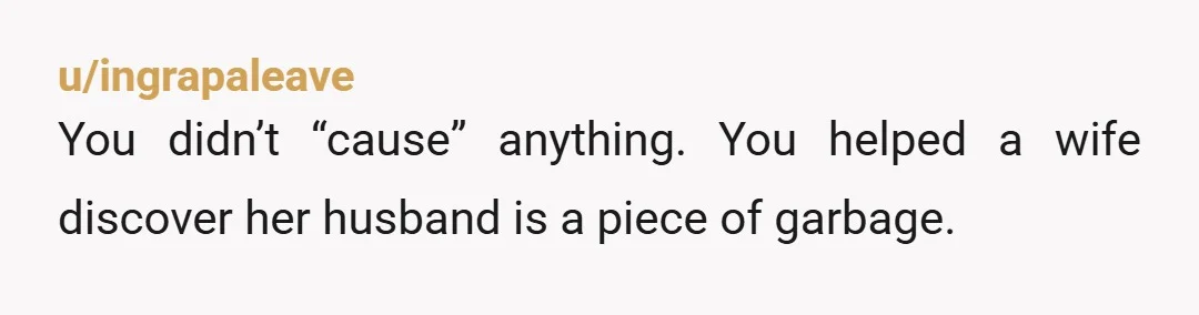 u/ingrapaleave
You didn’t “cause” anything. You helped a wife discover her husband is a piece of garbage.
