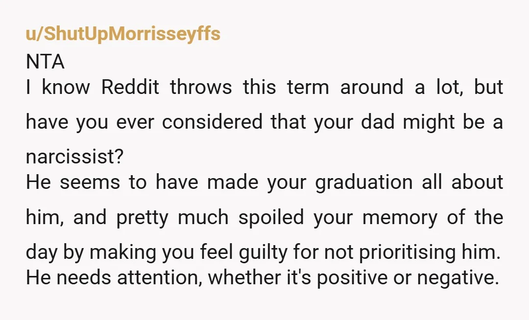 u/ShutUpMorrisseyffs NTA I know Reddit throws this term around a lot, but have you ever considered that your dad might be a narcissist? He seems to have made your graduation...