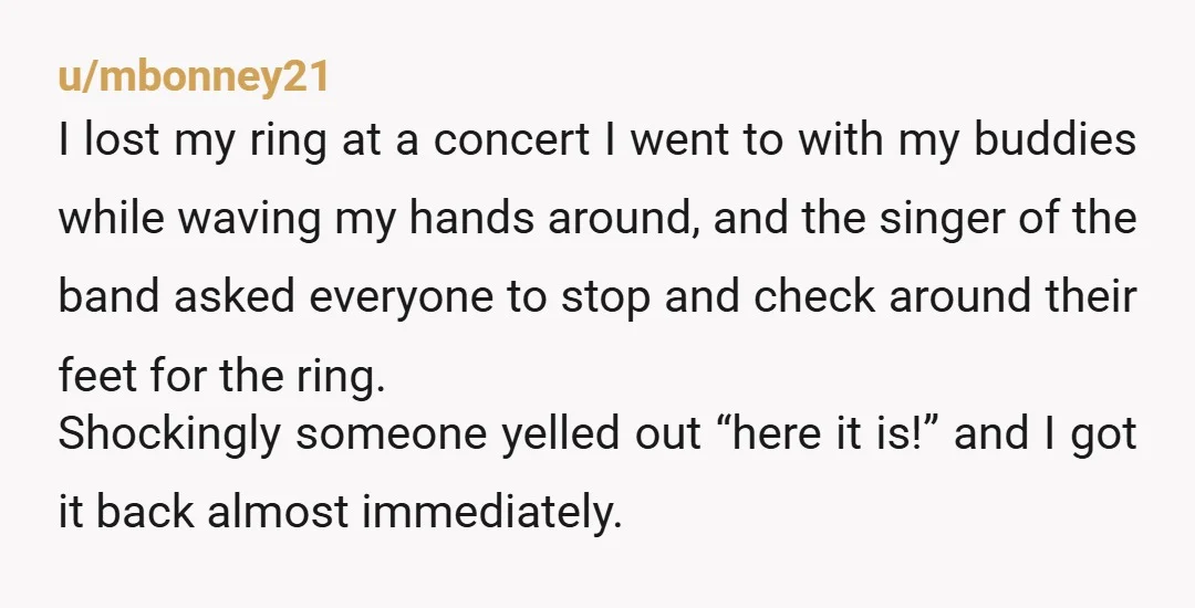 u/mbonney21 I lost my ring at a concert I went to with my buddies while waving my hands around, and the singer of the band asked everyone to stop and...