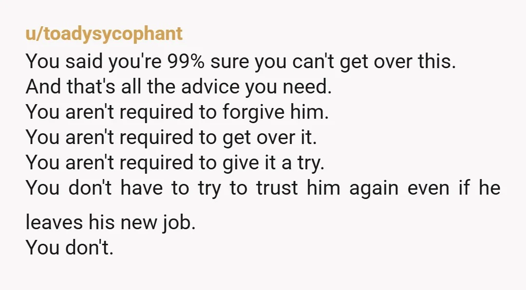 u/toadysycophant You said you're 99% sure you can't get over this. And that's all the advice you need. You aren't required to forgive him. You aren't required to get over...