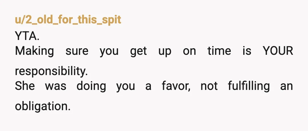 u/No-Advantage-8556 YTA. Sounds like she has been doing you a huge favor for too long and now you just expect it from her. Put your adult pants on and set...