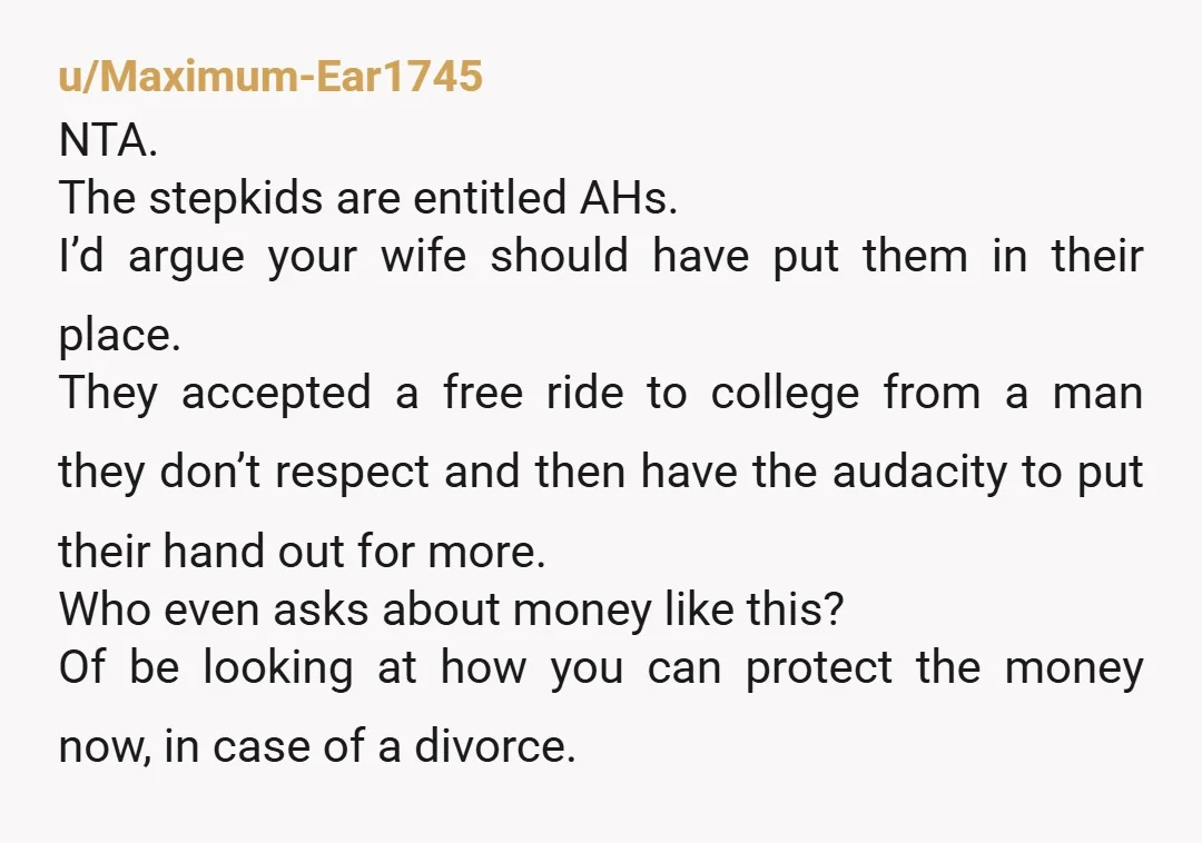 u/Maximum-Ear1745 NTA. The stepkids are entitled AHs. I’d argue your wife should have put them in their place. They accepted a free ride to college from a man they don’t...