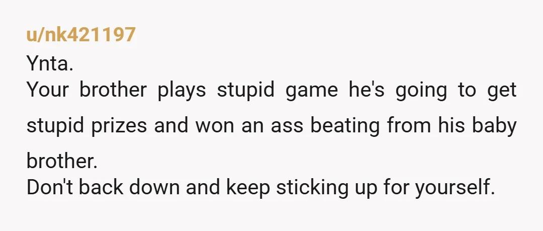 u/nk421197 Ynta. Your brother plays stupid game he's going to get stupid prizes and won an ass beating from his baby brother. Don't back down and keep sticking up for...