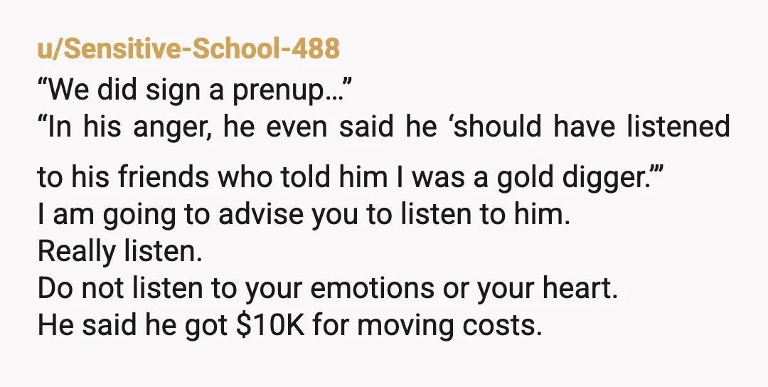 u/Sensitive-School-488 “We did sign a prenup…” “In his anger, he even said he ‘should have listened to his friends who told him I was a gold digger.’” I am going...