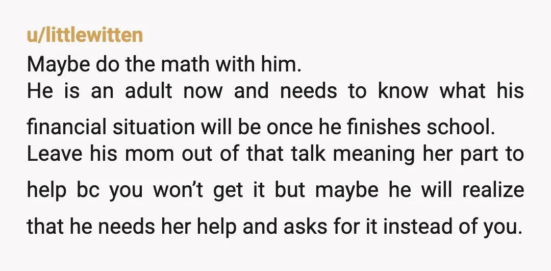 u/littlewitten Maybe do the math with him. He is an adult now and needs to know what his financial situation will be once he finishes school. Leave his mom out...