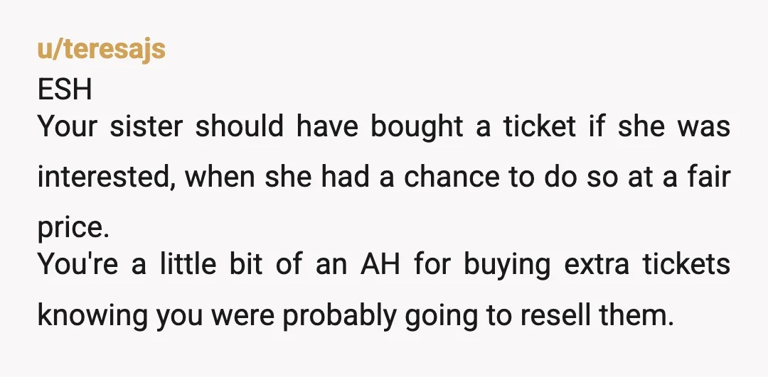 u/teresajs ESH Your sister should have bought a ticket if she was interested, when she had a chance to do so at a fair price.   You're a little bit of...