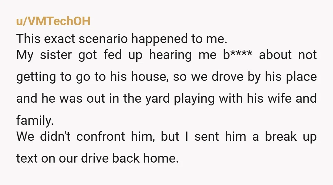 u/VMTechOH This exact scenario happened to me. My sister got fed up hearing me b**** about not getting to go to his house, so we drove by his place and...