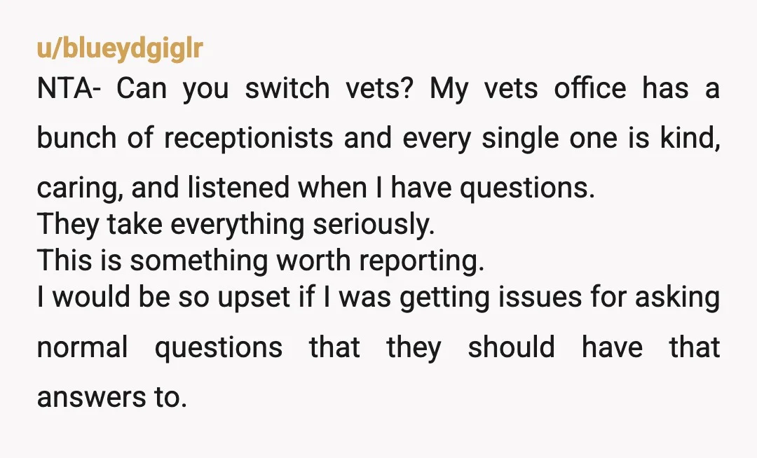 u/blueydgiglr NTA- Can you switch vets? My vets office has a bunch of receptionists and every single one is kind, caring, and listened when I have questions. They take everything...