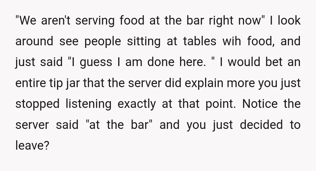"We aren't serving food at the bar right now" I look around see people sitting at tables wih food, and just said "I guess I am done here. " I...