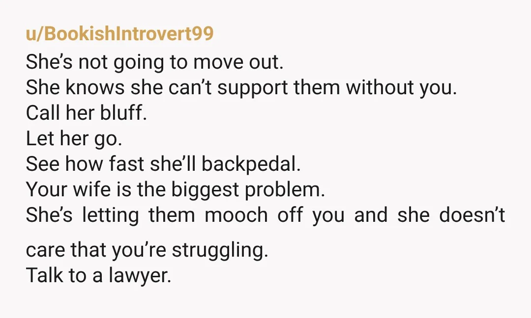u/BookishIntrovert99 She’s not going to move out. She knows she can’t support them without you. Call her bluff. Let her go. See how fast she’ll backpedal. Your wife is the...