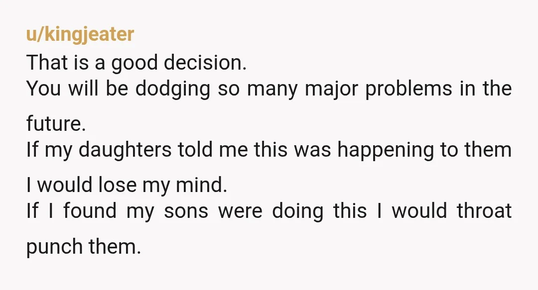 u/kingjeater That is a good decision. You will be dodging so many major problems in the future. If my daughters told me this was happening to them I would lose...