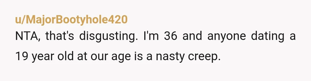 u/MajorBootyhole420
NTA, that's disgusting. I'm 36 and anyone dating a 19 year old at our age is a nasty creep.
