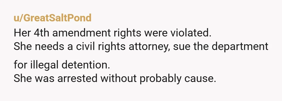 u/GreatSaltPond
Her 4th amendment rights were violated.
She needs a civil rights attorney, sue the department for illegal detention.
She was arrested without probably cause.