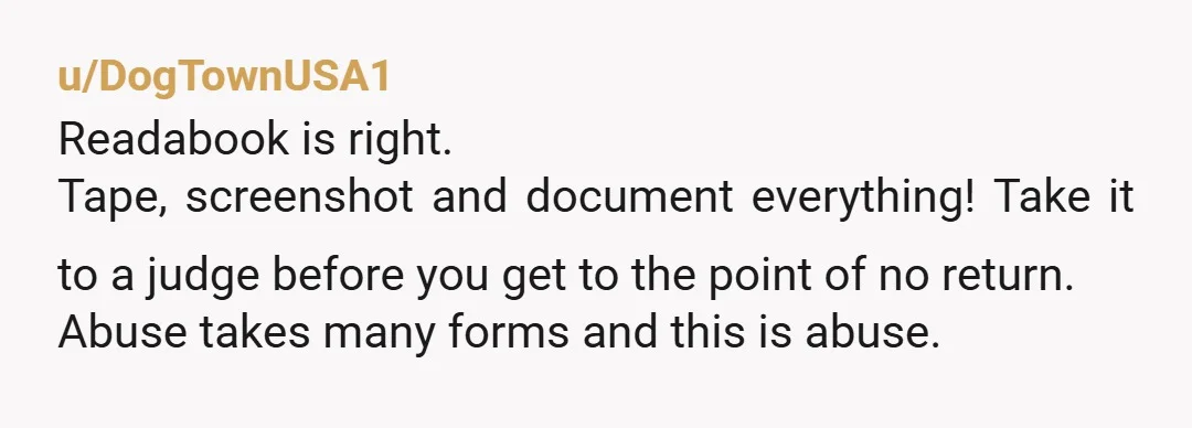 u/DogTownUSA1 Readabook is right. Tape, screenshot and document everything! Take it to a judge before you get to the point of no return. Abuse takes many forms and this is...