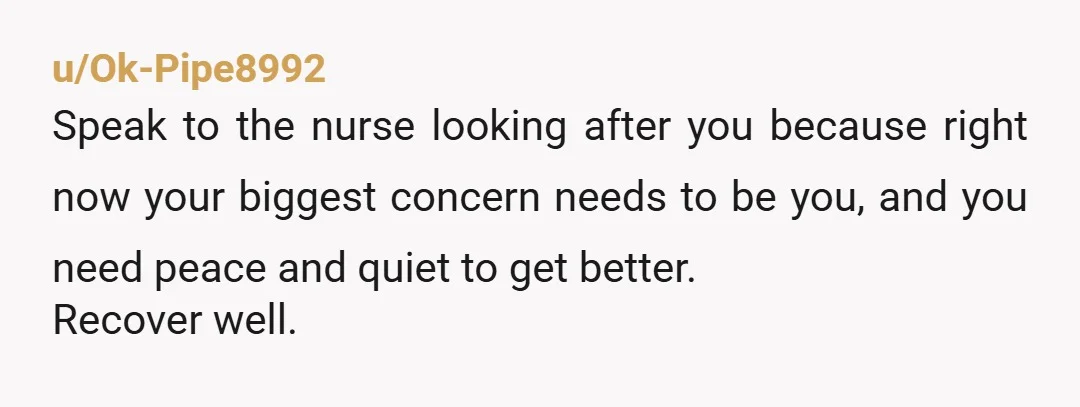 u/Ok-Pipe8992
Speak to the nurse looking after you because right now your biggest concern needs to be you, and you need peace and quiet to get better.
Recover well.