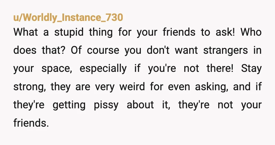 u/Worldly_Instance_730 What a stupid thing for your friends to ask! Who does that? Of course you don't want strangers in your space, especially if you're not there! Stay strong, they...