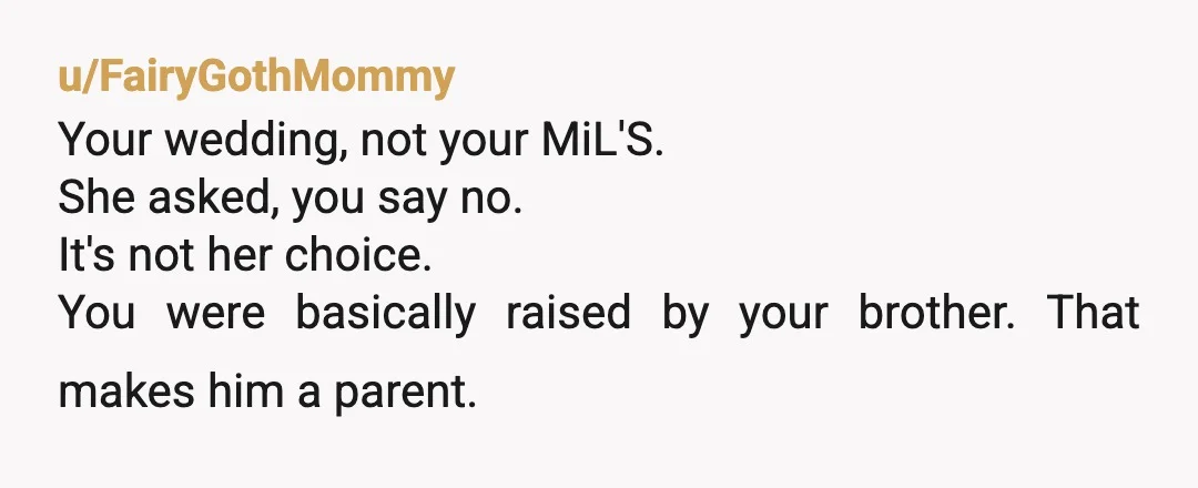 u/FairyGothMommy
Your wedding, not your MiL'S.
She asked, you say no.
It's not her choice.
You were basically raised by your brother. That makes him a parent.