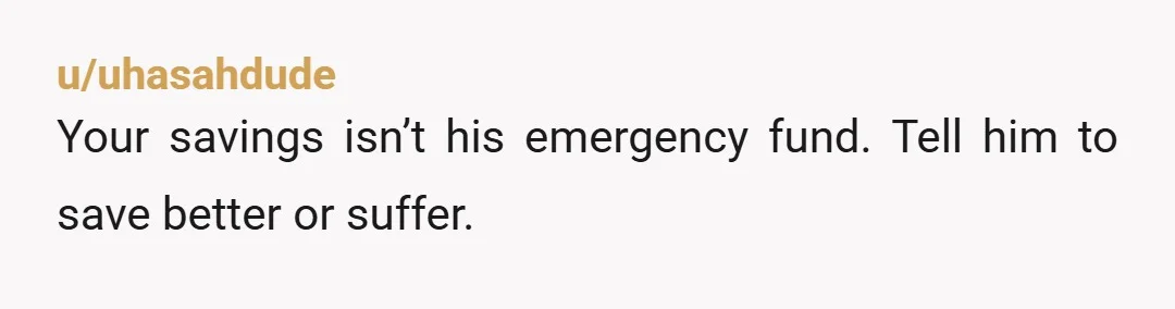 u/uhasahdude
Your savings isn’t his emergency fund. Tell him to save better or suffer.
