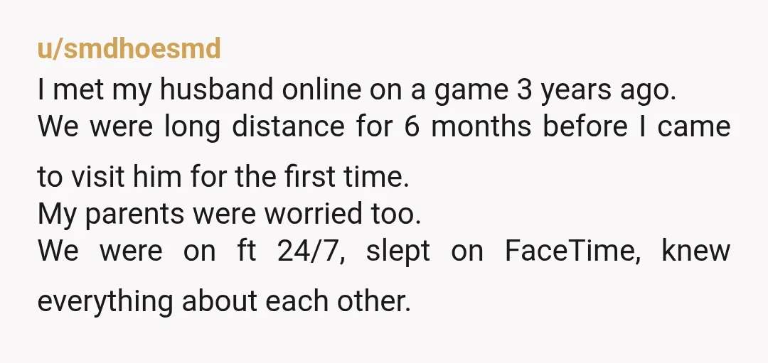 u/smdhoesmd I met my husband online on a game 3 years ago. We were long distance for 6 months before I came to visit him for the first time. My...