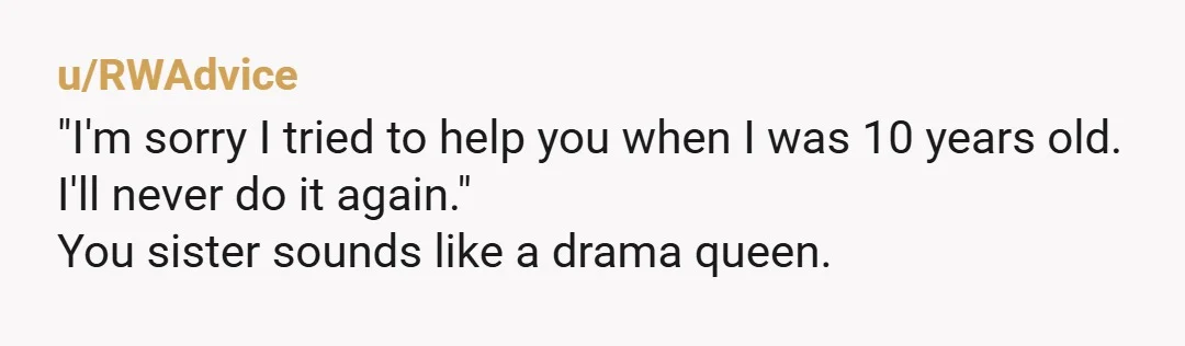 u/RWAdvice
"I'm sorry I tried to help you when I was 10 years old.
I'll never do it again."
You sister sounds like a drama queen.