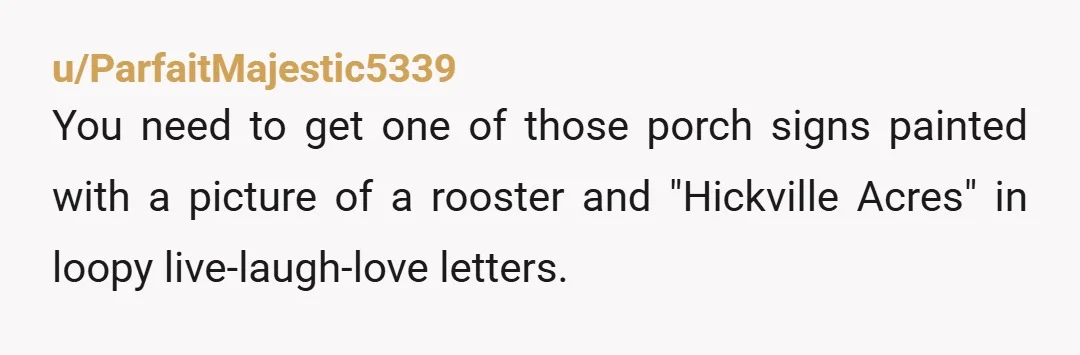 u/ParfaitMajestic5339
You need to get one of those porch signs painted with a picture of a rooster and "Hickville Acres" in loopy live-laugh-love letters.