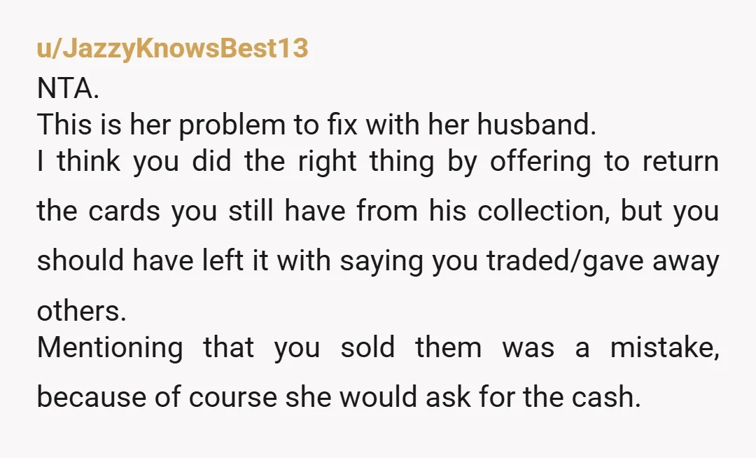 u/JazzyKnowsBest13 NTA. This is her problem to fix with her husband. I think you did the right thing by offering to return the cards you still have from his collection,...