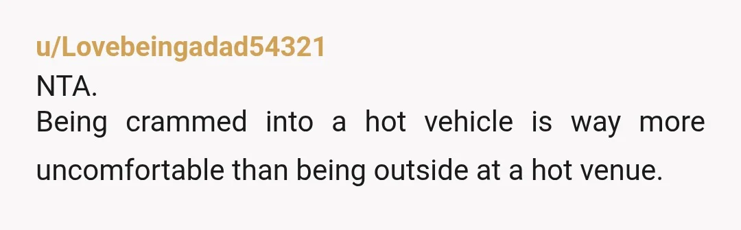 u/Lovebeingadad54321
NTA.
Being crammed into a hot vehicle is way more uncomfortable than being outside at a hot venue. 
