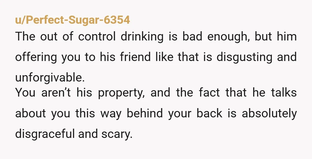 u/Perfect-Sugar-6354 The out of control drinking is bad enough, but him offering you to his friend like that is disgusting and unforgivable. You aren’t his property, and the fact that...