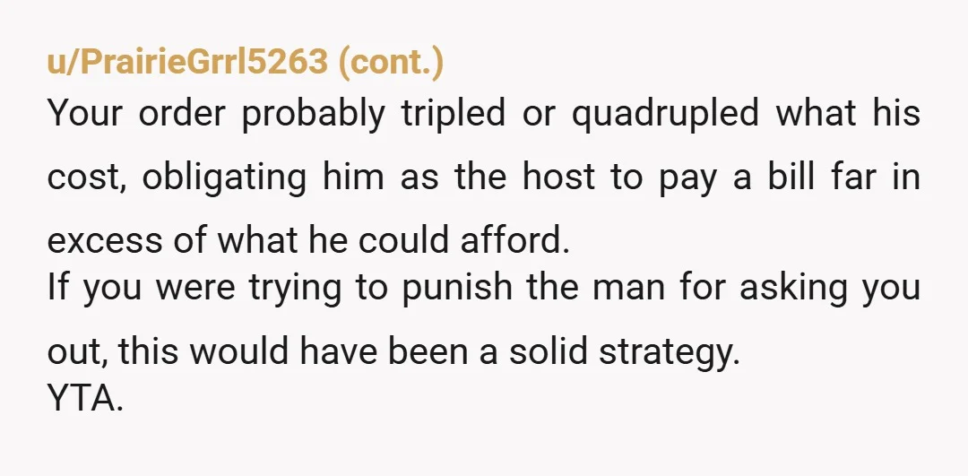 u/clkinsyd YTA- as a woman that routinely dates men that make less than I do, the rule is to act on their budget when they are paying and on mine...
