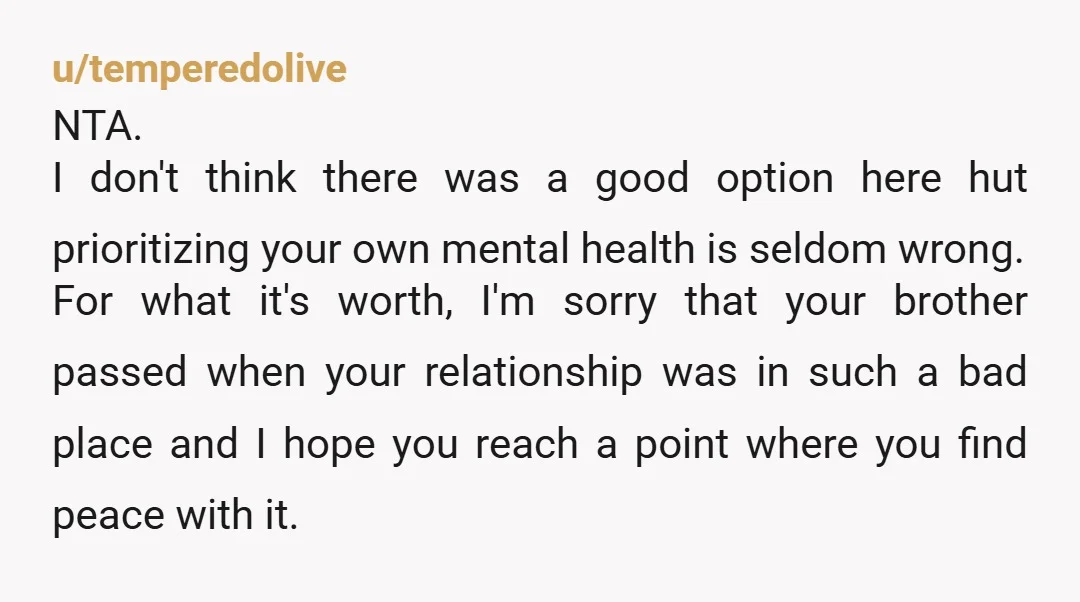 u/temperedolive NTA. I don't think there was a good option here hut prioritizing your own mental health is seldom wrong. For what it's worth, I'm sorry that your brother passed...