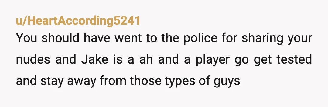 u/HeartAccording5241 You should have went to the police for sharing your nudes and Jake is a ah and a player go get tested and stay away from those types of...