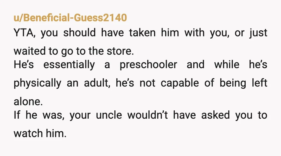 u/nrhsd YTA. Severely irresponsible of you to leave him alone. And based on the way you told it, you would’ve been gone longer than thirty minutes if your uncle hadn’t...