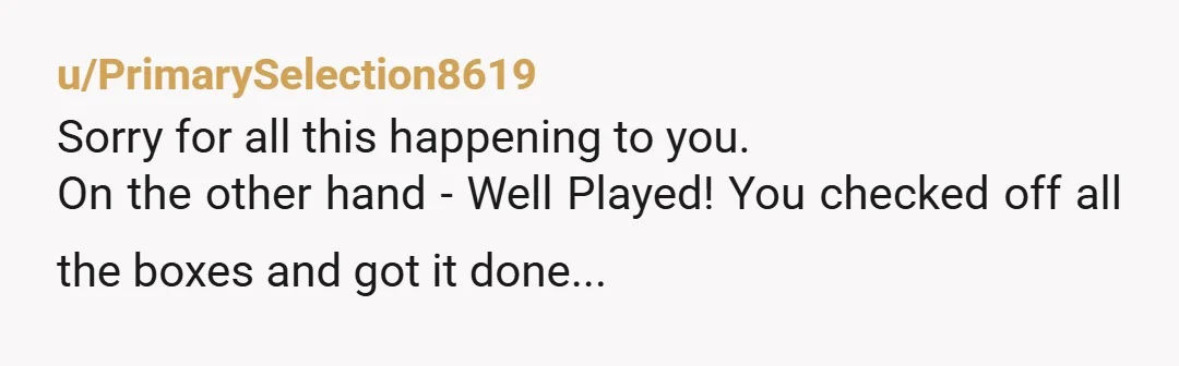 u/PrimarySelection8619
Sorry for all this happening to you.
On the other hand - Well Played! You checked off all the boxes and got it done...