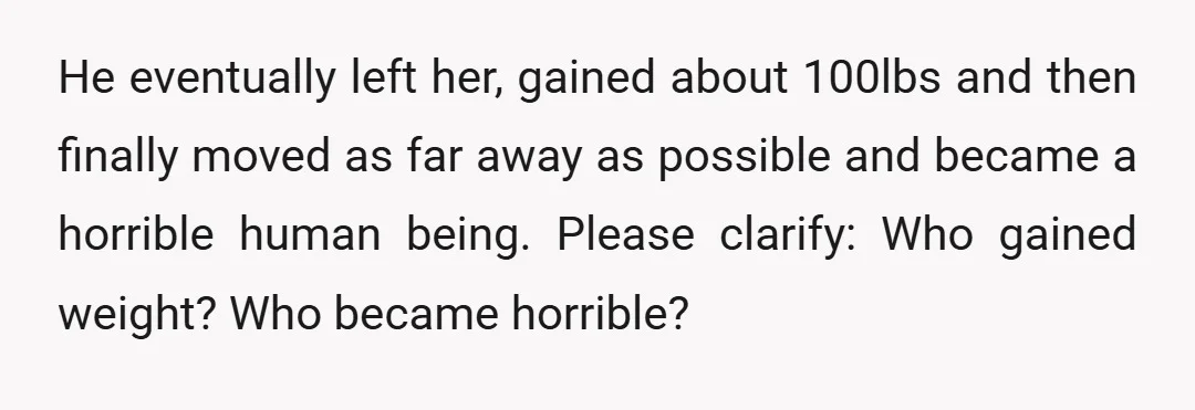 He eventually left her, gained about 100lbs and then finally moved as far away as possible and became a horrible human being. Please clarify: Who gained weight? Who became horrible?