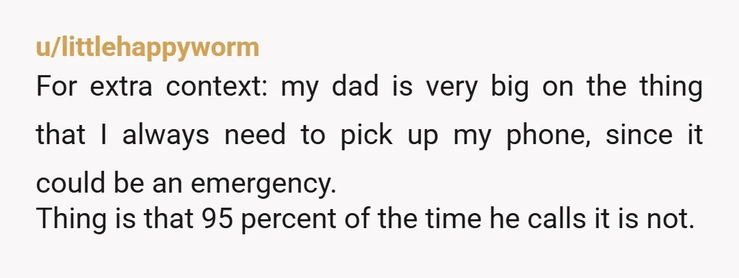 u/littlehappyworm For extra context: my dad is very big on the thing that I always need to pick up my phone, since it could be an emergency. Thing is that...