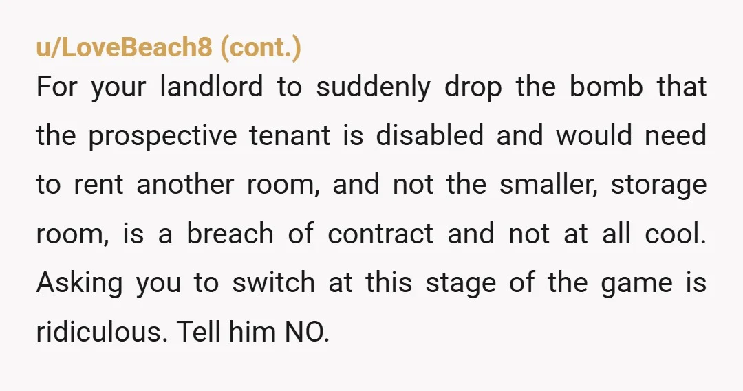 u/Key_Illustrator_6222 NTA It’s your room and you don’t have to move, if the landlord wants to rent out THAT room then they need to find someone suitable for that living...
