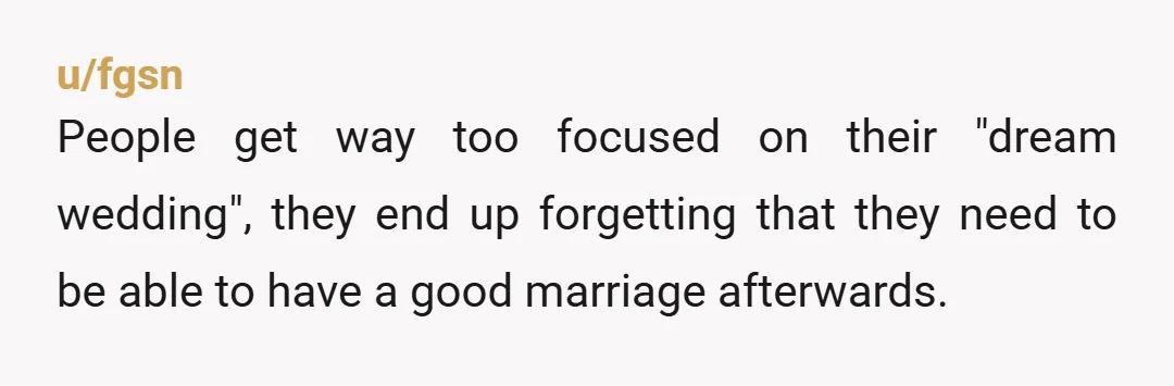 u/fgsn
People get way too focused on their "dream wedding", they end up forgetting that they need to be able to have a good marriage afterwards.