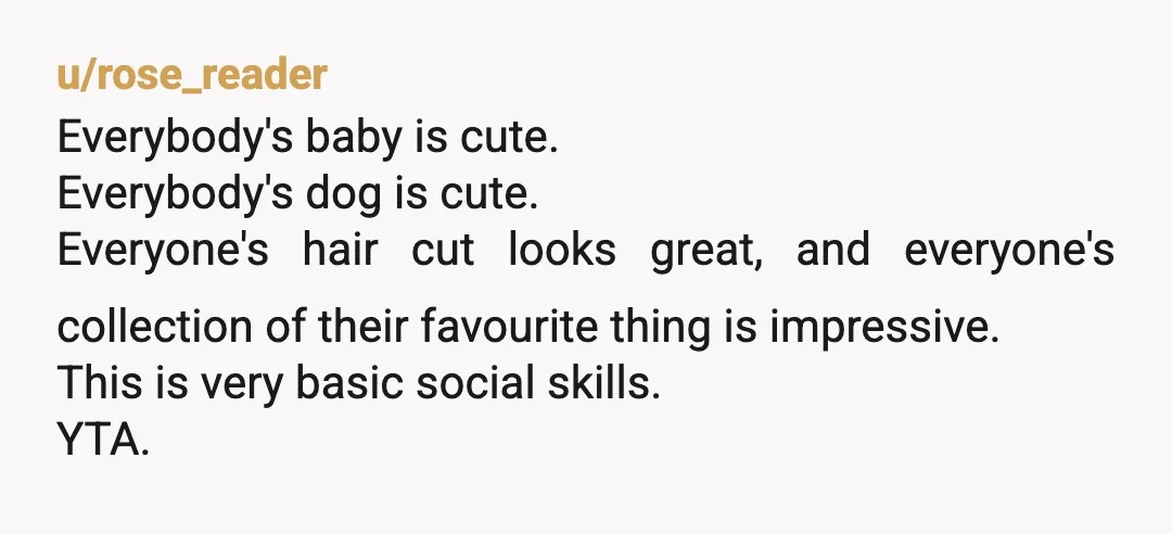 u/rose_reader
Everybody's baby is cute.
Everybody's dog is cute.
Everyone's hair cut looks great, and everyone's collection of their favourite thing is impressive.
This is very basic social skills.
YTA.