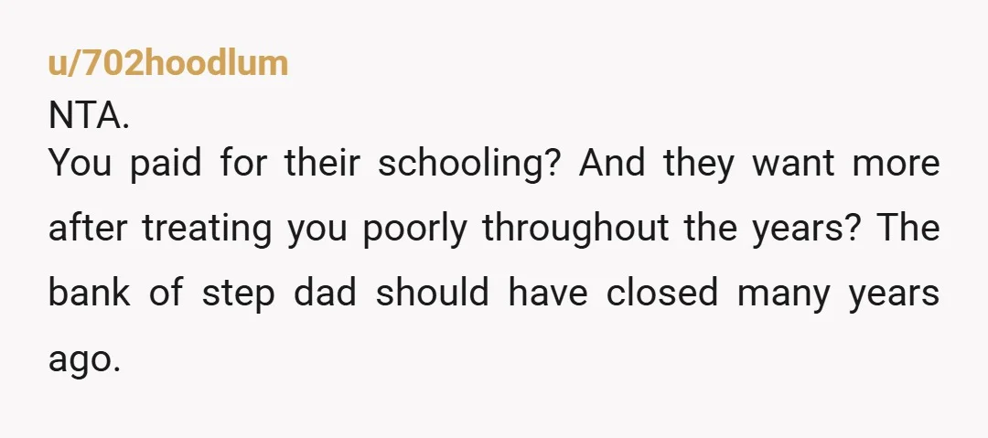 u/702hoodlum
NTA.
You paid for their schooling? And they want more after treating you poorly throughout the years? The bank of step dad should have closed many years ago.