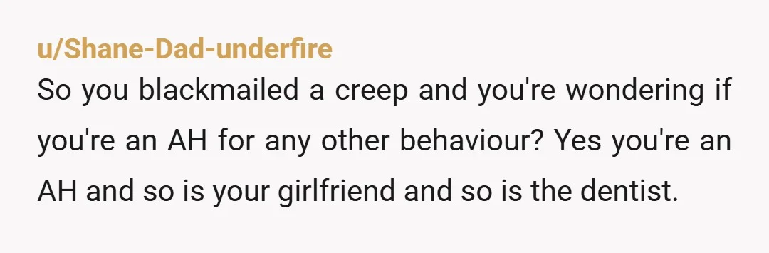 u/Shane-Dad-underfire So you blackmailed a creep and you're wondering if you're an AH for any other behaviour? Yes you're an AH and so is your girlfriend and so is the...