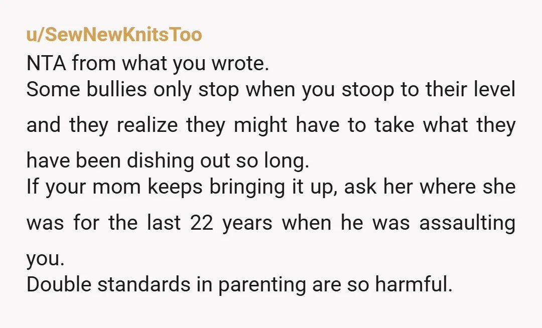 u/SewNewKnitsToo NTA from what you wrote. Some bullies only stop when you stoop to their level and they realize they might have to take what they have been dishing out...