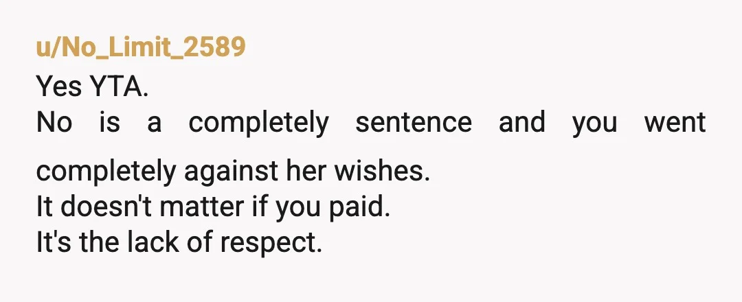 u/Independent-Shape348 All these people on here down voting every yta comment saying "no means no", have to be either men or women deep intrenched in mysogeny. Don't listen to them!...