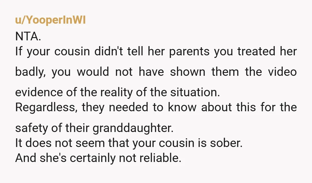 u/YooperInWI NTA. If your cousin didn't tell her parents you treated her badly, you would not have shown them the video evidence of the reality of the situation. Regardless, they...