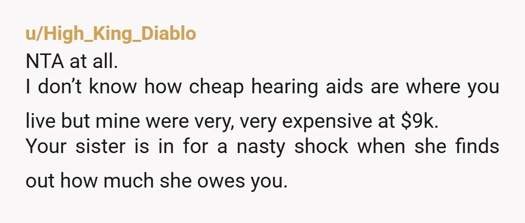 u/High_King_Diablo NTA at all. I don’t know how cheap hearing aids are where you live but mine were very, very expensive at $9k. Your sister is in for a nasty...
