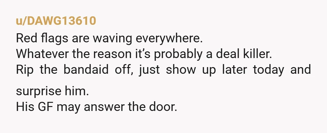 u/DAWG13610 Red flags are waving everywhere. Whatever the reason it’s probably a deal killer. Rip the bandaid off, just show up later today and surprise him. His GF may answer...