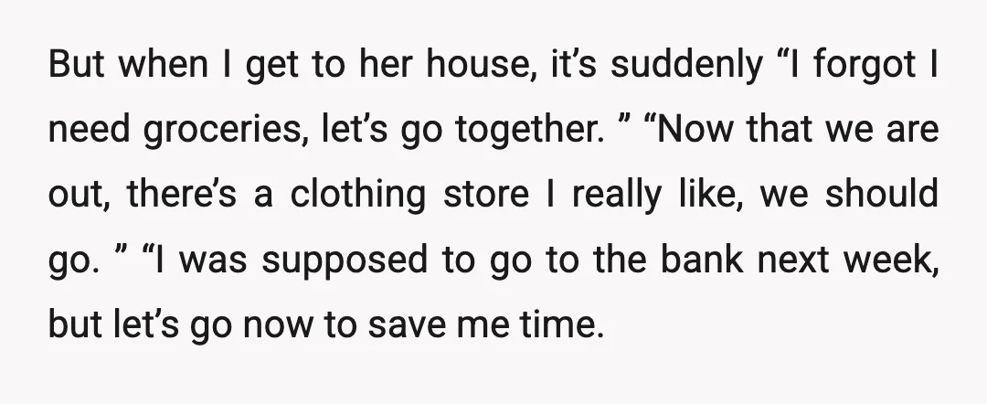 But when I get to her house, it’s suddenly “I forgot I need groceries, let’s go together. ” “Now that we are out, there’s a clothing store I really like,...