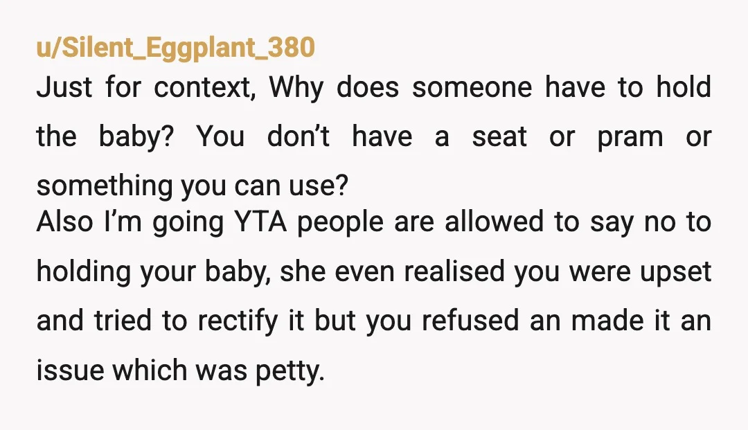 u/Silent_Eggplant_380 Just for context, Why does someone have to hold the baby? You don’t have a seat or pram or something you can use? Also I’m going YTA people are...