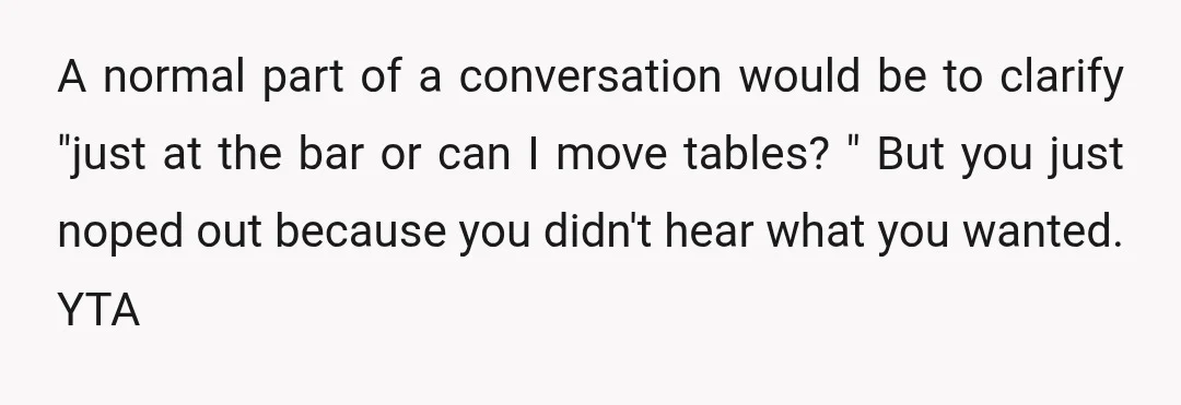 A normal part of a conversation would be to clarify "just at the bar or can I move tables? " But you just noped out because you didn't hear what...