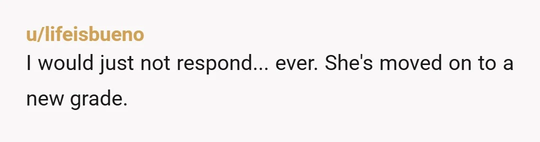 u/lifeisbueno
I would just not respond... ever. She's moved on to a new grade.